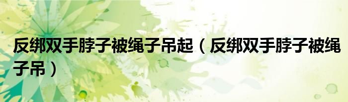 反绑双手脖子被绳子吊起（反绑双手脖子被绳子吊）