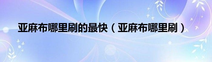 亚麻布哪里刷的最快（亚麻布哪里刷）