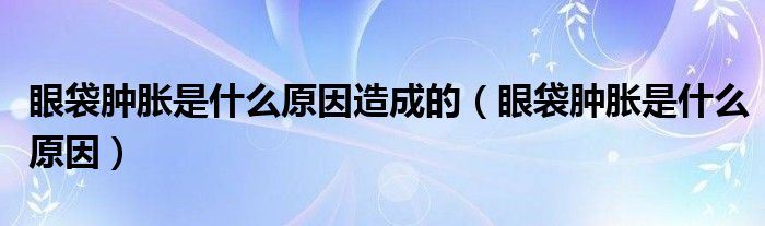 眼袋肿胀是什么原因造成的（眼袋肿胀是什么原因）