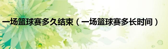 一场篮球赛多久结束（一场篮球赛多长时间）