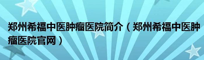 郑州希福中医肿瘤医院简介（郑州希福中医肿瘤医院官网）