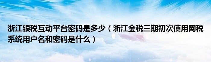 浙江银税互动平台密码是多少（浙江金税三期初次使用网税系统用户名和密码是什么）