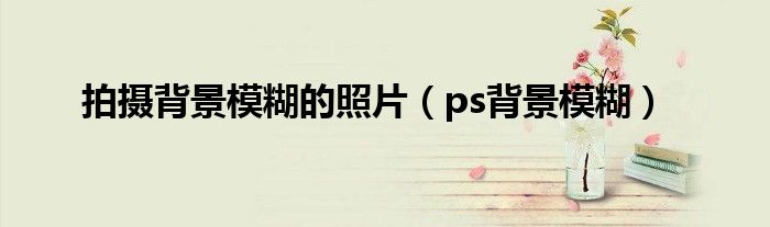 拍摄背景模糊的照片（ps背景模糊）