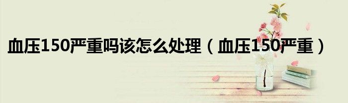 血压150严重吗该怎么处理（血压150严重）
