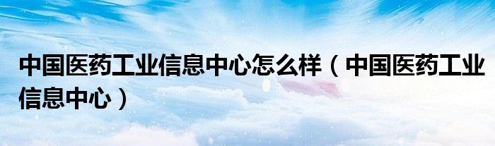 中国医药工业信息中心怎么样（中国医药工业信息中心）