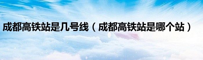 成都高铁站是几号线（成都高铁站是哪个站）