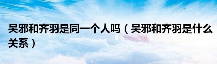 吴邪和齐羽是同一个人吗（吴邪和齐羽是什么关系）