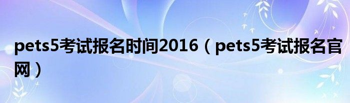 pets5考试报名时间2016（pets5考试报名官网）