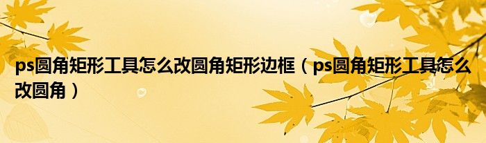 ps圆角矩形工具怎么改圆角矩形边框（ps圆角矩形工具怎么改圆角）