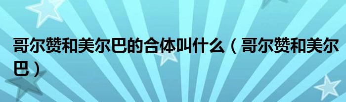 哥尔赞和美尔巴的合体叫什么（哥尔赞和美尔巴）