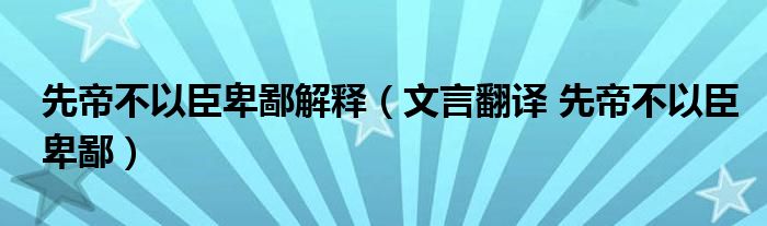 先帝不以臣卑鄙解释（文言翻译 先帝不以臣卑鄙）