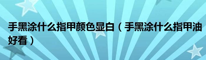 手黑涂什么指甲颜色显白（手黑涂什么指甲油好看）