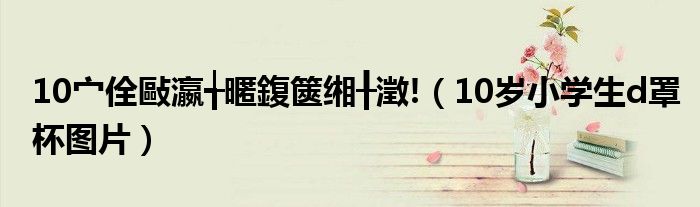 10宀佺敺瀛╅暱鍑篋缃╂澂!（10岁小学生d罩杯图片）