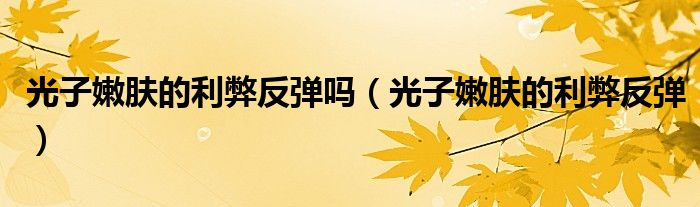 光子嫩肤的利弊反弹吗（光子嫩肤的利弊反弹）