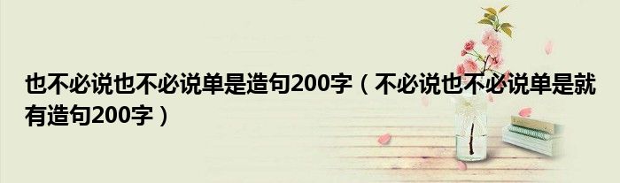也不必说也不必说单是造句200字（不必说也不必说单是就有造句200字）