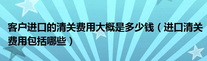 客户进口的清关费用大概是多少钱（进口清关费用包括哪些）