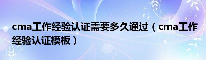cma工作经验认证需要多久通过（cma工作经验认证模板）