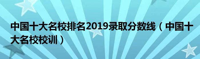 中国十大名校排名2019录取分数线（中国十大名校校训）