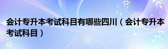 会计专升本考试科目有哪些四川（会计专升本考试科目）