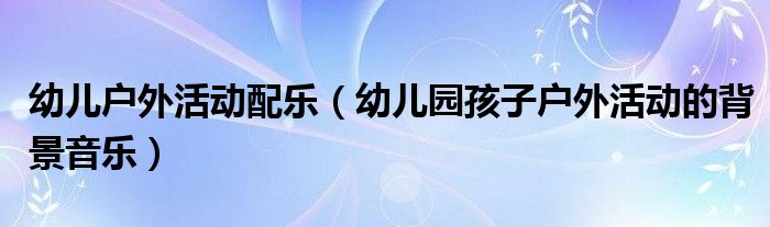 幼儿户外活动配乐（幼儿园孩子户外活动的背景音乐）