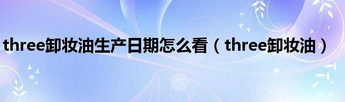 three卸妆油生产日期怎么看（three卸妆油）