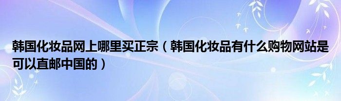 韩国化妆品网上哪里买正宗（韩国化妆品有什么购物网站是可以直邮中国的）