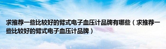求推荐一些比较好的臂式电子血压计品牌有哪些（求推荐一些比较好的臂式电子血压计品牌）