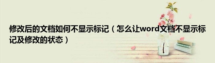 修改后的文档如何不显示标记（怎么让word文档不显示标记及修改的状态）