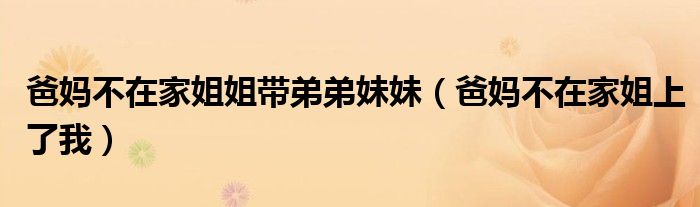 爸妈不在家姐姐带弟弟妹妹（爸妈不在家姐上了我）
