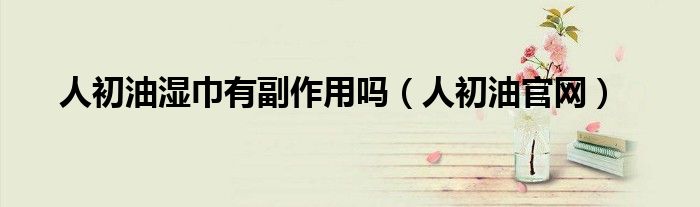 人初油湿巾有副作用吗（人初油官网）