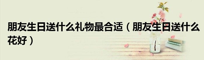 朋友生日送什么礼物最合适（朋友生日送什么花好）