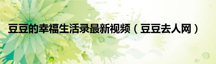 豆豆的幸福生活录最新视频（豆豆去人网）
