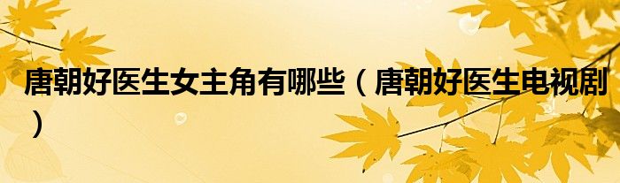 唐朝好医生女主角有哪些（唐朝好医生电视剧）