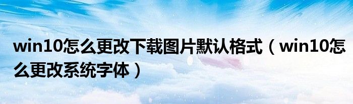 win10怎么更改下载图片默认格式（win10怎么更改系统字体）
