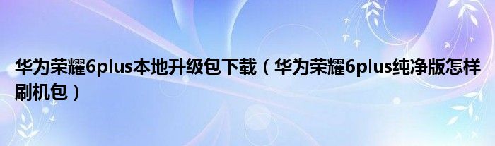 华为荣耀6plus本地升级包下载（华为荣耀6plus纯净版怎样刷机包）