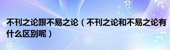 不刊之论跟不易之论（不刊之论和不易之论有什么区别呢）