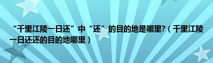 “千里江陵一日还”中“还”的目的地是哪里?（千里江陵一日还还的目的地哪里）