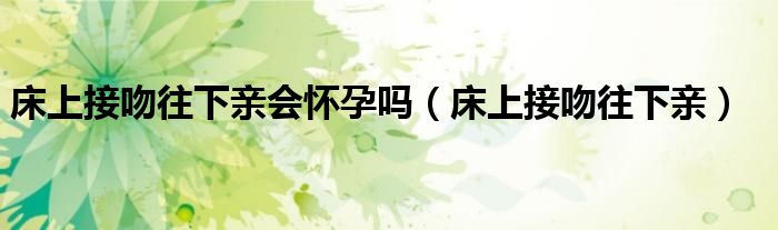 床上接吻往下亲会怀孕吗（床上接吻往下亲）