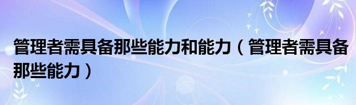 管理者需具备那些能力和能力（管理者需具备那些能力）
