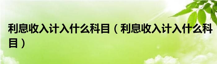 利息收入计入什么科目（利息收入计入什么科目）