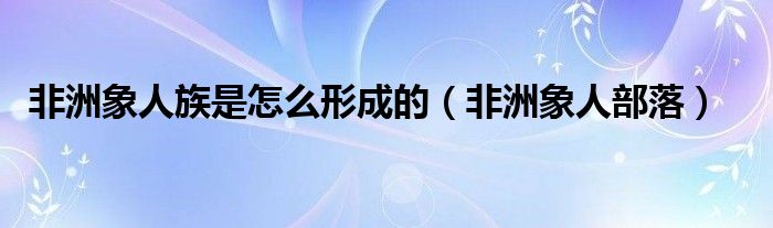 非洲象人族是怎么形成的（非洲象人部落）