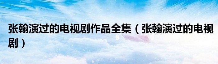张翰演过的电视剧作品全集（张翰演过的电视剧）