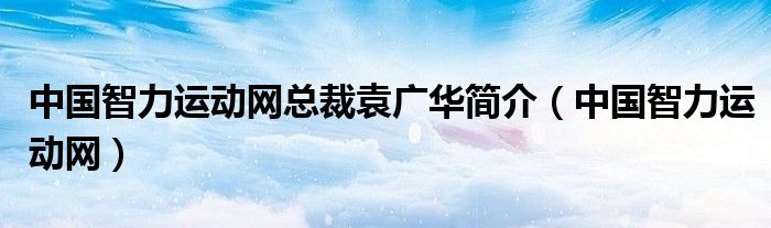 中国智力运动网总裁袁广华简介（中国智力运动网）