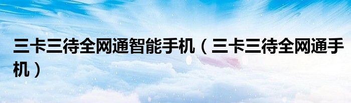 三卡三待全网通智能手机（三卡三待全网通手机）