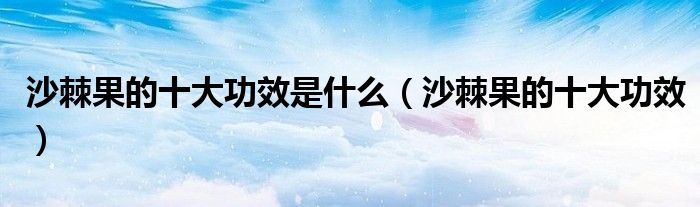 沙棘果的十大功效是什么（沙棘果的十大功效）