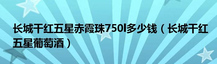 长城干红五星赤霞珠750l多少钱（长城干红五星葡萄酒）