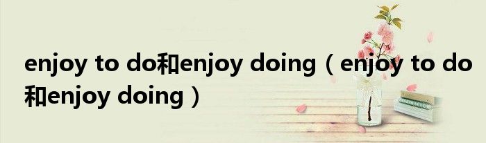 enjoy to do和enjoy doing（enjoy to do和enjoy doing）