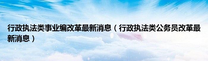行政执法类事业编改革最新消息（行政执法类公务员改革最新消息）