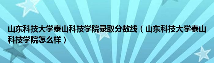 山东科技大学泰山科技学院录取分数线（山东科技大学泰山科技学院怎么样）