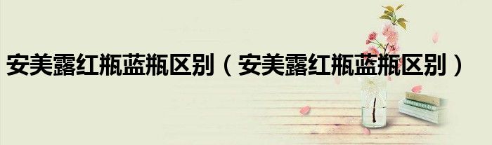 安美露红瓶蓝瓶区别（安美露红瓶蓝瓶区别）